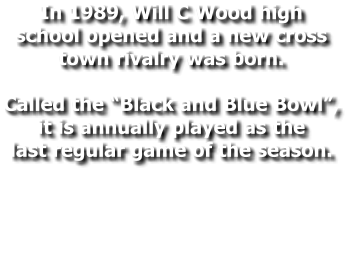 In 1989, Will C Wood high  school opened and a new cross  town rivalry was born.   Called the “Black and Blue Bowl”,  it is annually played as the  last regular game of the season.
