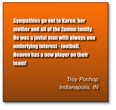 Sympathies go out to Karen, her mother and all of the Zunino family.  He was a jovial man with always one underlying interest - football. Heaven has a new player on their team!  Troy Pochop Indianapolis, IN