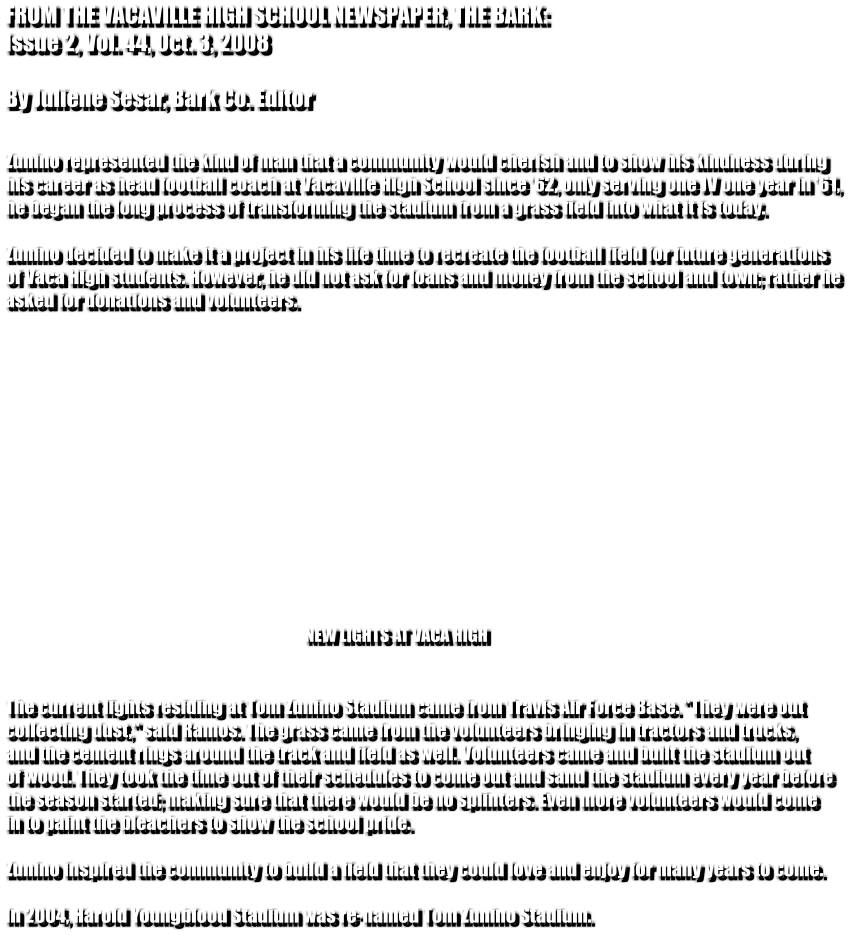 FROM THE VACAVILLE HIGH SCHOOL NEWSPAPER, THE BARK: Issue 2, Vol. 44, Oct. 3, 2008  By Juliene Sesar, Bark Co. Editor   Zunino represented the kind of man that a community would cherish and to show his kindness during  his career as head football coach at Vacaville High School since '62, only serving one JV one year in '61,  he began the long process of transforming the stadium from a grass field into what it is today.   Zunino decided to make it a project in his life time to recreate the football field for future generations  of Vaca High students. However, he did not ask for loans and money from the school and town; rather he  asked for donations and volunteers.                                                                                           NEW LIGHTS AT VACA HIGH    The current lights residing at Tom Zunino Stadium came from Travis Air Force Base. "They were out  collecting dust," said Ramos. The grass came from the volunteers bringing in tractors and trucks,  and the cement rings around the track and field as well. Volunteers came and built the stadium out  of wood. They took the time out of their schedules to come out and sand the stadium every year before  the season started; making sure that there would be no splinters. Even more volunteers would come  in to paint the bleachers to show the school pride.  Zunino inspired the community to build a field that they could love and enjoy for many years to come.  In 2004, Harold Youngblood Stadium was re-named Tom Zunino Stadium.