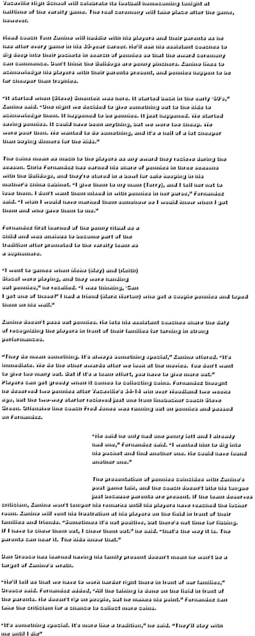 Vacaville High School will celebrate its football homecoming tonight at  halftime of the varsity game. The real ceremony will take place after the game,  however.  Head coach Tom Zunino will huddle with his players and their parents as he  has after every game in his 35-year career. He’ll ask his assistant coaches to  dig deep into their pockets in search of pennies so that the award ceremony  can commence. Don’t think the Bulldogs are penny pinchers. Zunino likes to  acknowledge his players with their parents present, and pennies happen to be  far cheaper than trophies.  “It started when (Steve) Smentek was here. It started back in the early ‘60’s,”  Zunino said. “One night we decided to give something out to the kids to  acknowledge them. It happened to be pennies. It just happened. We started  saving pennies. It could have been anything, but we were too cheap. We  were poor then. We wanted to do something, and it’s a hell of a lot cheaper  than buying dinners for the kids.”  The coins mean as much to the players as any award they recieve during the  season. Chris Fernandez has earned his share of pennies in three seasons  with the Bulldogs, and they’re stored in a bowl for safe keeping in his  mother’s china cabinet. “I give them to my mom (Terry), and I tell her not to  lose them. I don’t want them mixed in with pennies in her purse,” Fernandez  said. “I wish I would have marked them somehow so I would know when I got  them and who gave them to me.”  Fernandez first learned of the penny ritual as a  child and was anxious to become part of the  tradition after promoted to the varsity team as  a sophomore.  “I went to games when Meko (May) and (Keith)  Siscel were playing, and they were handing  out pennies,” he recalled. “I was thinking, ‘Can  I get one of those?’ I had a friend (Mark Norton) who got a couple pennies and taped  them on his wall.”  Zunino doesn’t pass out pennies. He lets his assistant coaches share the duty  of recognizing the players in front of their families for turning in strong  performances.  “They do mean something. It’s always something special,” Zunino offered. “It’s  immediate. We do the other awards after we look at the movies. You don’t want  to give too many out. But if it’s a team effort, you have to give more out.”  Players can get greedy when it comes to collecting coins. Fernandez thought  he deserved two pennies after Vacaville’s 34-14 win over Woodland two weeks  ago, but the two-way starter recieved just one from linebacker coach Steve  Green. Offensive line coach Fred Jones was running out on pennies and passed  on Fernandez.                                                     “He said he only had one penny left and I already                                                     had one,” Fernandez said. “I wanted him to dig into                                                     his pocket and find another one. He could have found                                                     another one.”                                                     The presentation of pennies coincides with Zunino’s                                                     post game talk, and the coach doesn’t bite his tongue                                                     just because parents are present. If the team deserves  criticism, Zunino won’t temper his remarks until his players have reached the locker  room. Zunino will vent his frustration at his players on the field in front of their  families and friends. “Sometimes it’s not positive, but there’s not time for fibbing.  If I have to chew them out, I chew them out.” he said. “that’s the way it is. The  parents can hear it. The kids know that.”  Dan Orosco has learned having his family present doesn’t mean he won’t be a  target of Zunino’s wrath.  “He’ll tell us that we have to work harder right there in front of our families,”  Orosco said. Fernandez added, “All the talking is done on the field in front of  the parents. He doesn’t rip on people, but he makes his point.” Fernandez can  take the criticism for a chance to collect more coins.  “It’s something special. It’s more like a tradition,” he said. “They’ll stay with  me until I die”