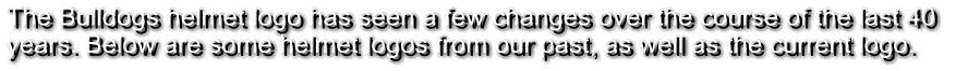 The Bulldogs helmet logo has seen a few changes over the course of the last 40  years. Below are some helmet logos from our past, as well as the current logo.