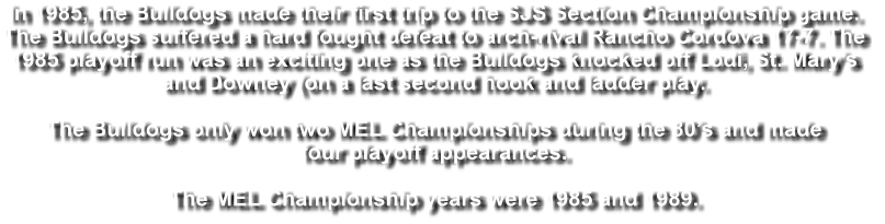 In 1985, the Bulldogs made their first trip to the SJS Section Championship game.  The Bulldogs suffered a hard fought defeat to arch-rival Rancho Cordova 17-7. The  1985 playoff run was an exciting one as the Bulldogs knocked off Lodi, St. Mary’s  and Downey (on a last second hook and ladder play.   The Bulldogs only won two MEL Championships during the 80’s and made  four playoff appearances.   The MEL Championship years were 1985 and 1989.