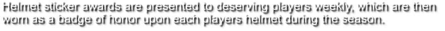 Helmet sticker awards are presented to deserving players weekly, which are then  worn as a badge of honor upon each players helmet during the season.