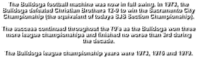 The Bulldogs football machine was now in full swing. In 1973, the  Bulldogs defeated Christian Brothers 12-0 to win the Sacramento City  Championship (the equivalent of todays SJS Section Championship).   The success continued throughout the 70’s as the Bulldogs won three  more league championships and finished no worse than 3rd during  the decade.  The Bulldogs league championship years were 1973, 1976 and 1979.