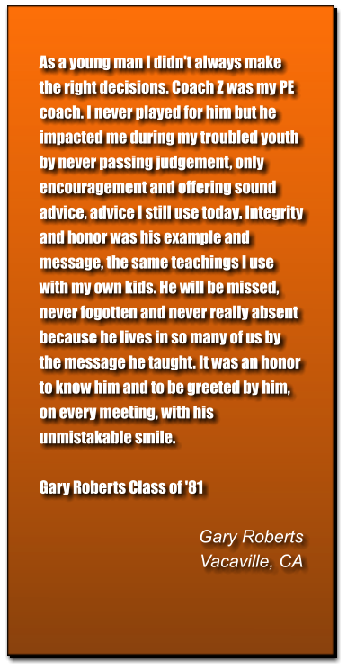 As a young man I didn't always make the right decisions. Coach Z was my PE coach. I never played for him but he impacted me during my troubled youth by never passing judgement, only encouragement and offering sound advice, advice I still use today. Integrity and honor was his example and message, the same teachings I use with my own kids. He will be missed, never fogotten and never really absent because he lives in so many of us by the message he taught. It was an honor to know him and to be greeted by him, on every meeting, with his unmistakable smile.   Gary Roberts Class of '81   Gary Roberts Vacaville, CA